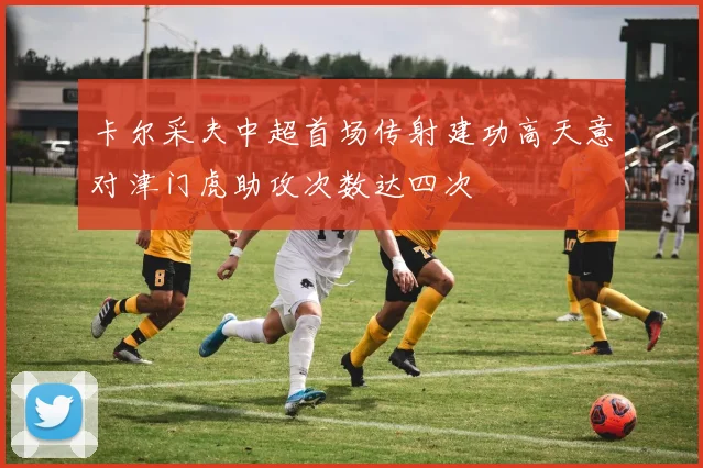 卡尔采夫中超首场传射建功高天意对津门虎助攻次数达四次