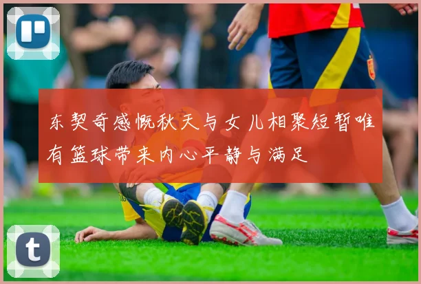 东契奇感慨秋天与女儿相聚短暂唯有篮球带来内心平静与满足