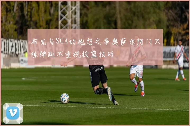布克与SGA的抱怨之争奥萨尔阿门只练弹跳不重视投篮技巧