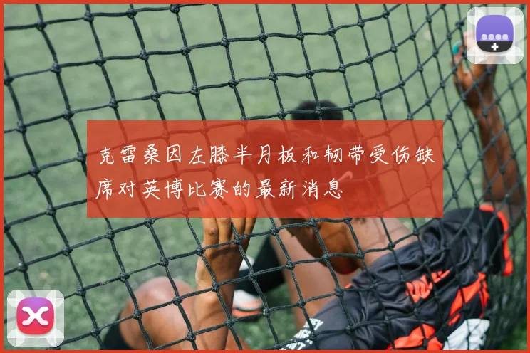 克雷桑因左膝半月板和韧带受伤缺席对英博比赛的最新消息