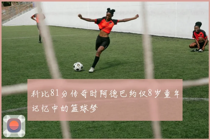 科比81分传奇时阿德巴约仅8岁童年记忆中的篮球梦
