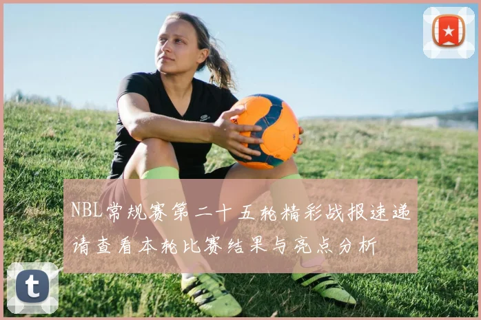 NBL常规赛第二十五轮精彩战报速递请查看本轮比赛结果与亮点分析