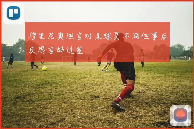穆里尼奥坦言对某球员不满但事后反思言辞过重