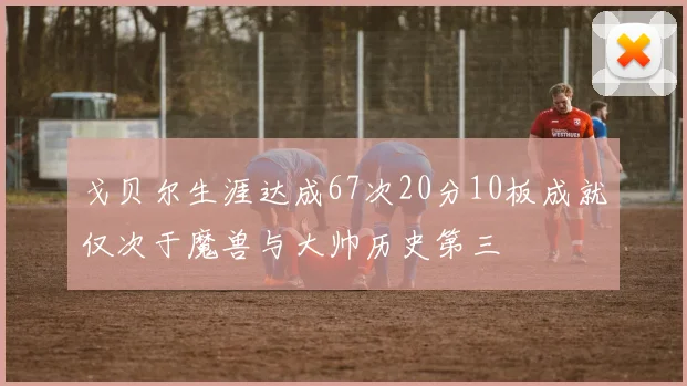 戈贝尔生涯达成67次20分10板成就仅次于魔兽与大帅历史第三