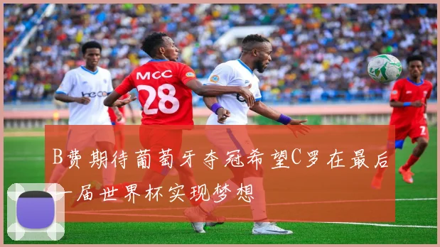 B费期待葡萄牙夺冠希望C罗在最后一届世界杯实现梦想