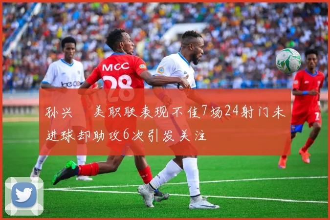 孙兴慜美职联表现不佳7场24射门未进球却助攻6次引发关注